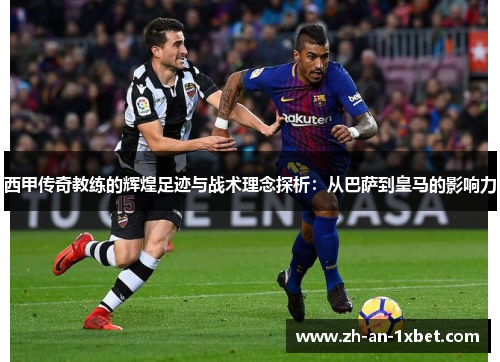 西甲传奇教练的辉煌足迹与战术理念探析：从巴萨到皇马的影响力