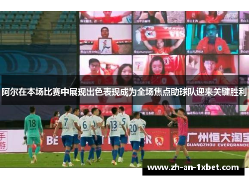 阿尔在本场比赛中展现出色表现成为全场焦点助球队迎来关键胜利