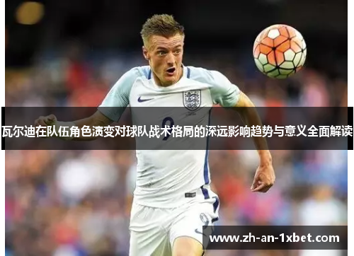 瓦尔迪在队伍角色演变对球队战术格局的深远影响趋势与意义全面解读