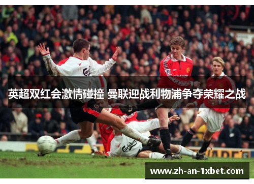 英超双红会激情碰撞 曼联迎战利物浦争夺荣耀之战