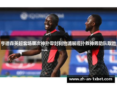 亨德森英超客场屡次神扑零封利物浦展现扑救神勇助队取胜 亨德森英超客场屡次神扑零封利物浦展现扑救神勇助队取胜