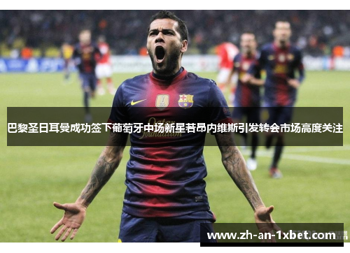 巴黎圣日耳曼成功签下葡萄牙中场新星若昂内维斯引发转会市场高度关注