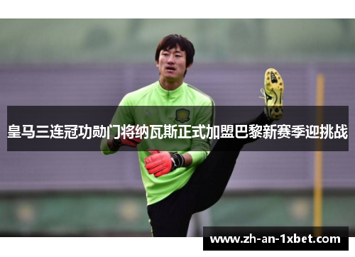 皇马三连冠功勋门将纳瓦斯正式加盟巴黎新赛季迎挑战