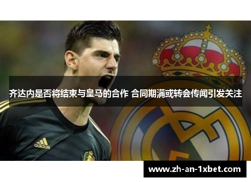 齐达内是否将结束与皇马的合作 合同期满或转会传闻引发关注