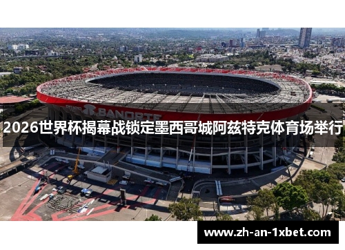 2026世界杯揭幕战锁定墨西哥城阿兹特克体育场举行