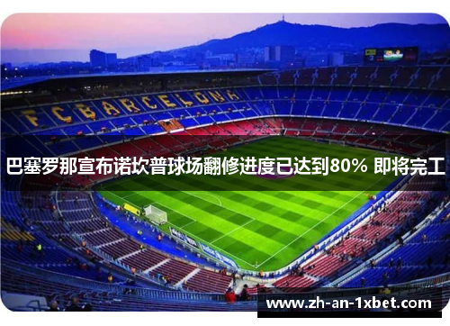 巴塞罗那宣布诺坎普球场翻修进度已达到80% 即将完工 巴塞罗那宣布诺坎普球场翻修进度已达到80% 即将完工